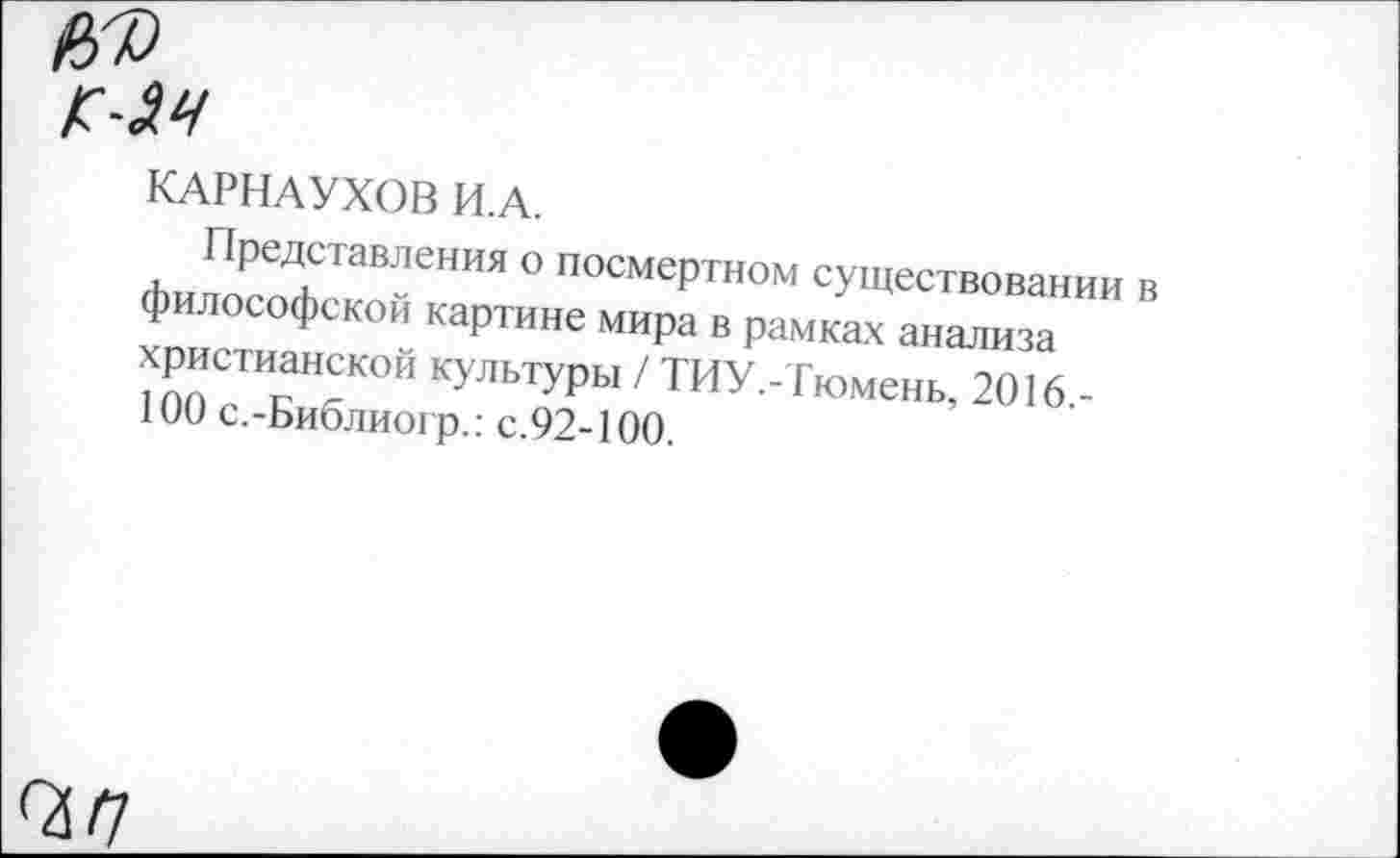 ﻿КАРНАУХОВ И.А.
Представления о посмертном существовании в философской картине мира в рамках анализа христианской культуры / ТИУ.-Тюмень, 2016.-100 с.-Библиогр.: с.92-100.